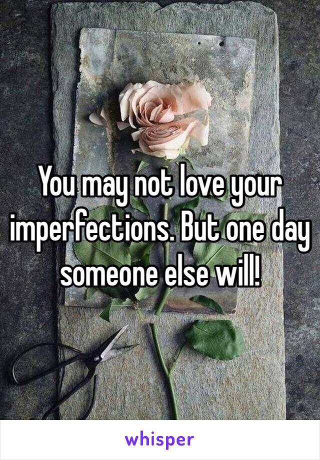 You may not love your imperfections. But one day someone else will!