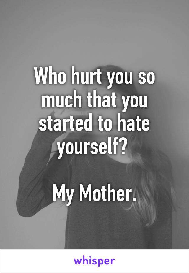 Who hurt you so much that you started to hate yourself? 

My Mother.