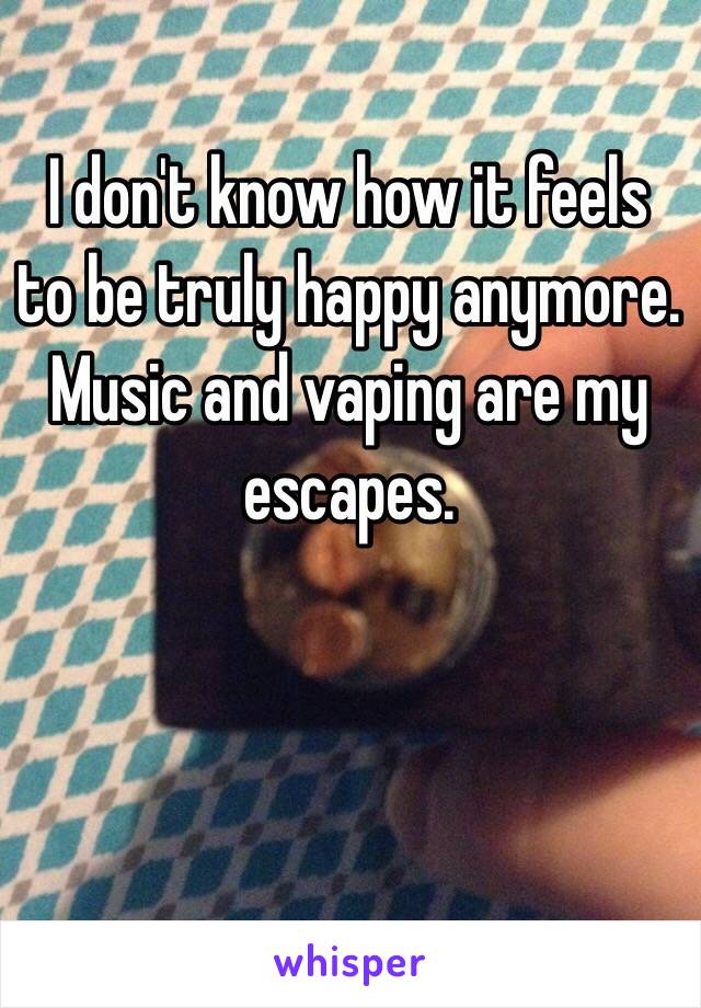 I don't know how it feels to be truly happy anymore. Music and vaping are my escapes.