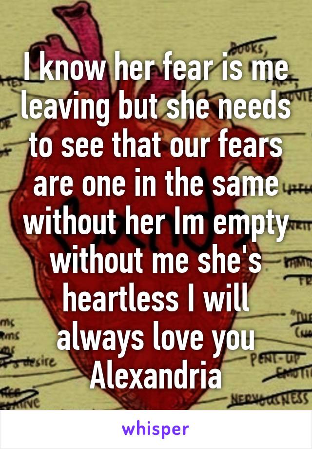 I know her fear is me leaving but she needs to see that our fears are one in the same without her Im empty without me she's heartless I will always love you Alexandria