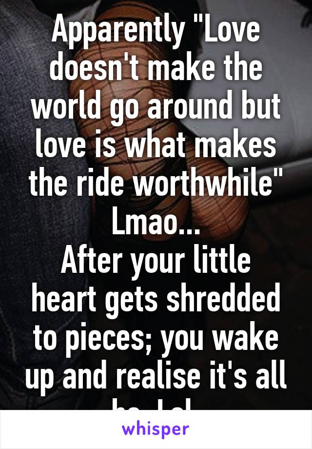 Apparently "Love doesn't make the world go around but love is what makes the ride worthwhile" Lmao...
After your little heart gets shredded to pieces; you wake up and realise it's all bs. Lol.