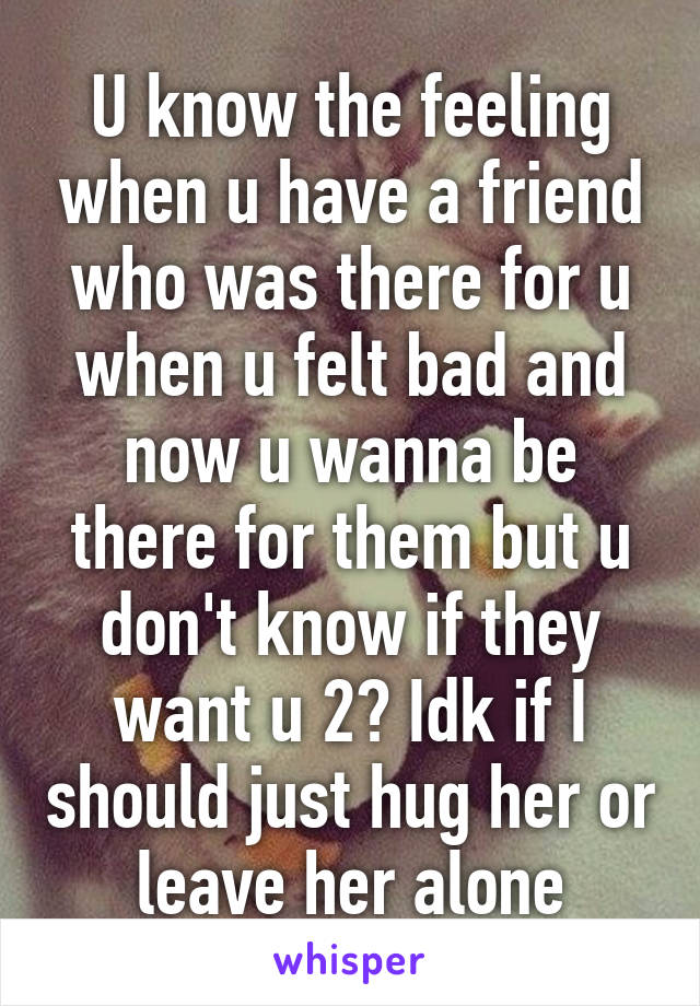 U know the feeling when u have a friend who was there for u when u felt bad and now u wanna be there for them but u don't know if they want u 2? Idk if I should just hug her or leave her alone