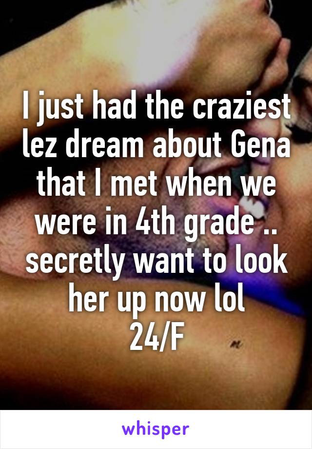 I just had the craziest lez dream about Gena that I met when we were in 4th grade .. secretly want to look her up now lol
24/F