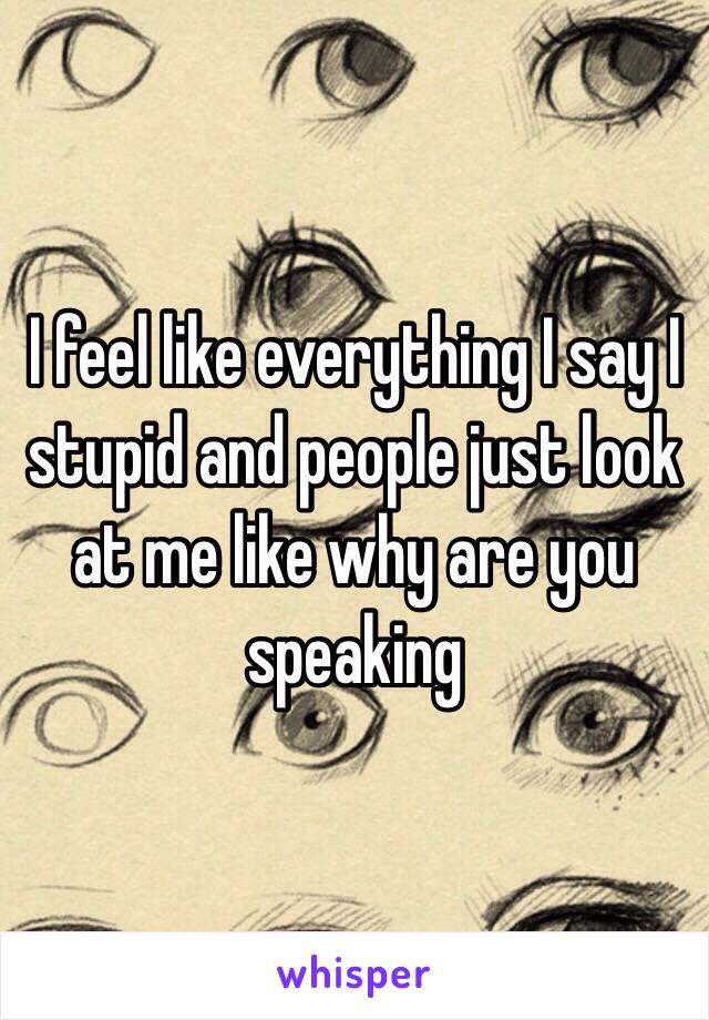 I feel like everything I say I stupid and people just look at me like why are you speaking 