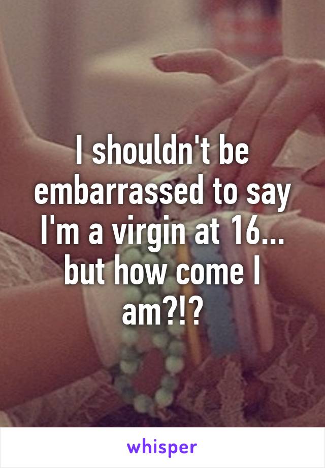 I shouldn't be embarrassed to say I'm a virgin at 16... but how come I am?!?