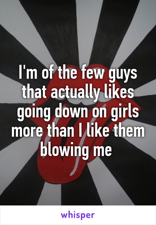 I'm of the few guys that actually likes going down on girls more than I like them blowing me 