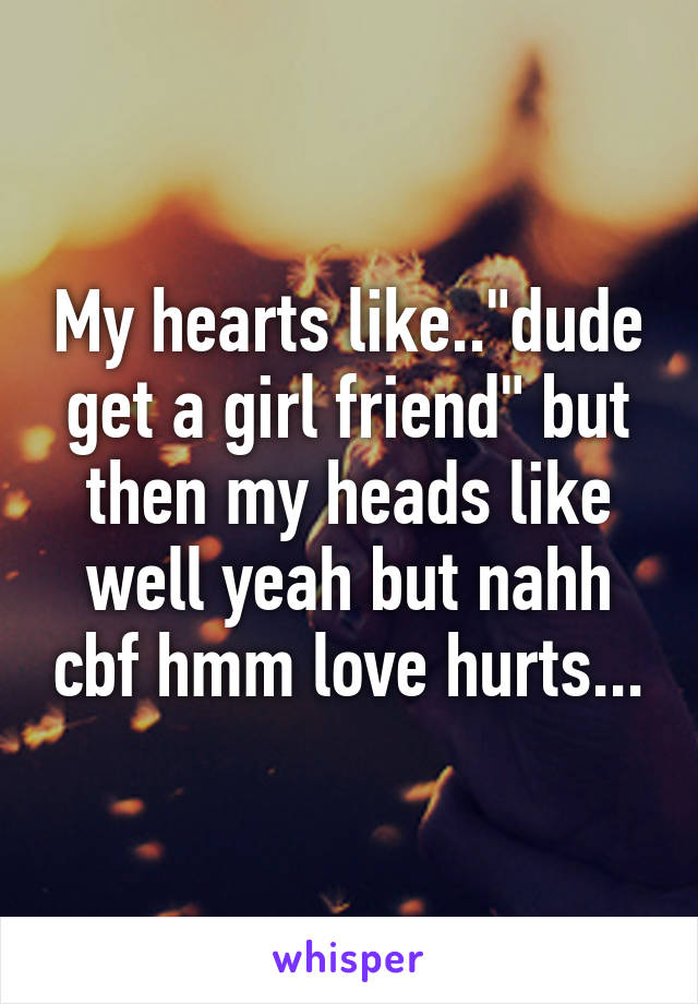 My hearts like.."dude get a girl friend" but then my heads like well yeah but nahh cbf hmm love hurts...