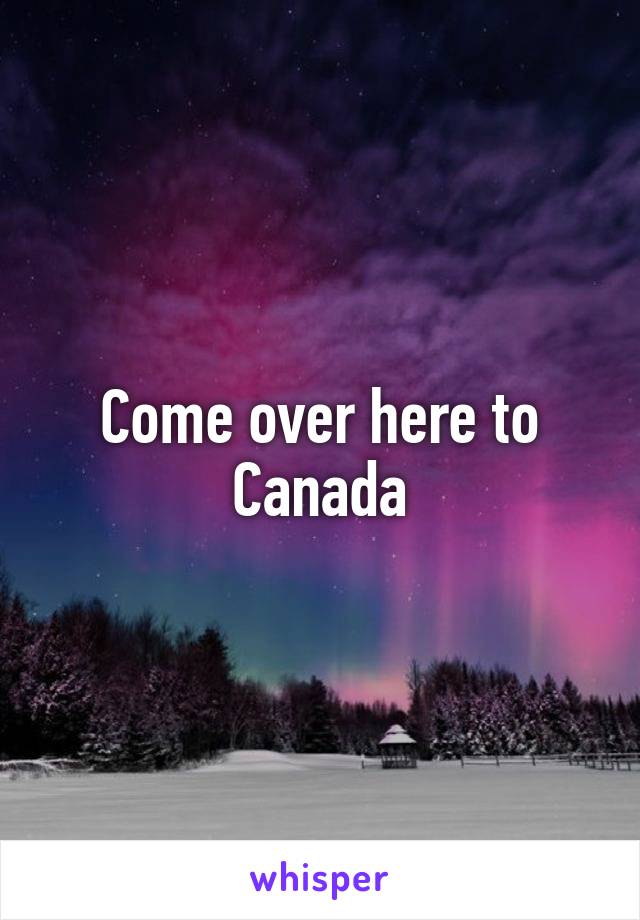 Come over here to Canada