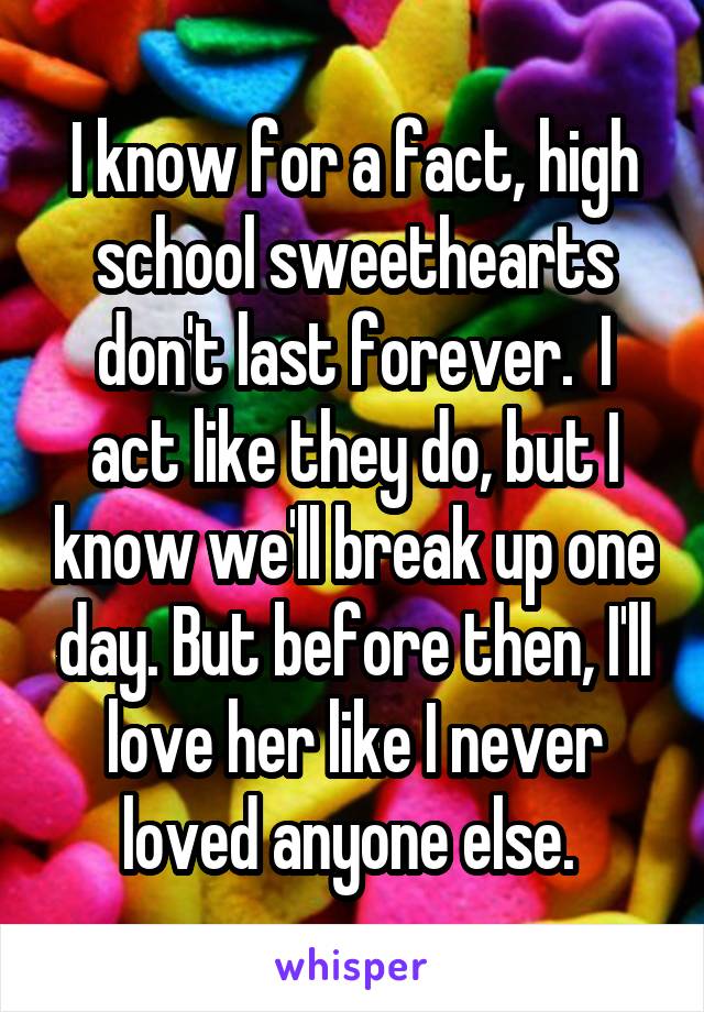 I know for a fact, high school sweethearts don't last forever.  I act like they do, but I know we'll break up one day. But before then, I'll love her like I never loved anyone else. 
