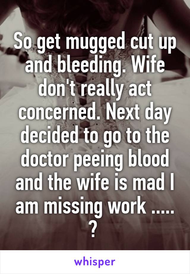 So get mugged cut up and bleeding. Wife don't really act concerned. Next day decided to go to the doctor peeing blood and the wife is mad I am missing work ..... ? 