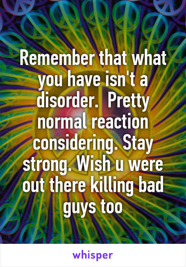 Remember that what you have isn't a disorder.  Pretty normal reaction considering. Stay strong. Wish u were out there killing bad guys too