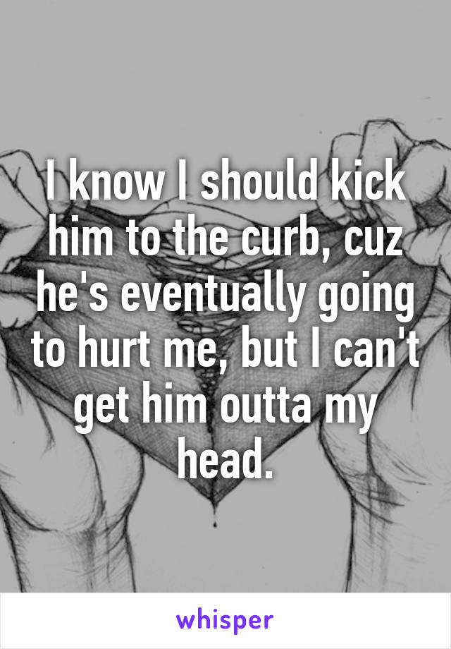 I know I should kick him to the curb, cuz he's eventually going to hurt me, but I can't get him outta my head.