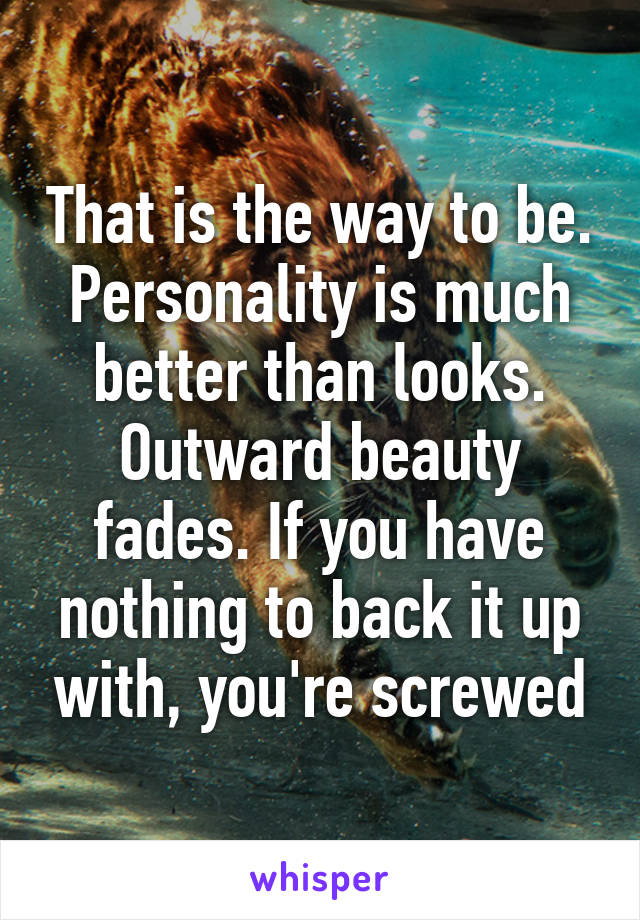 That is the way to be. Personality is much better than looks. Outward beauty fades. If you have nothing to back it up with, you're screwed