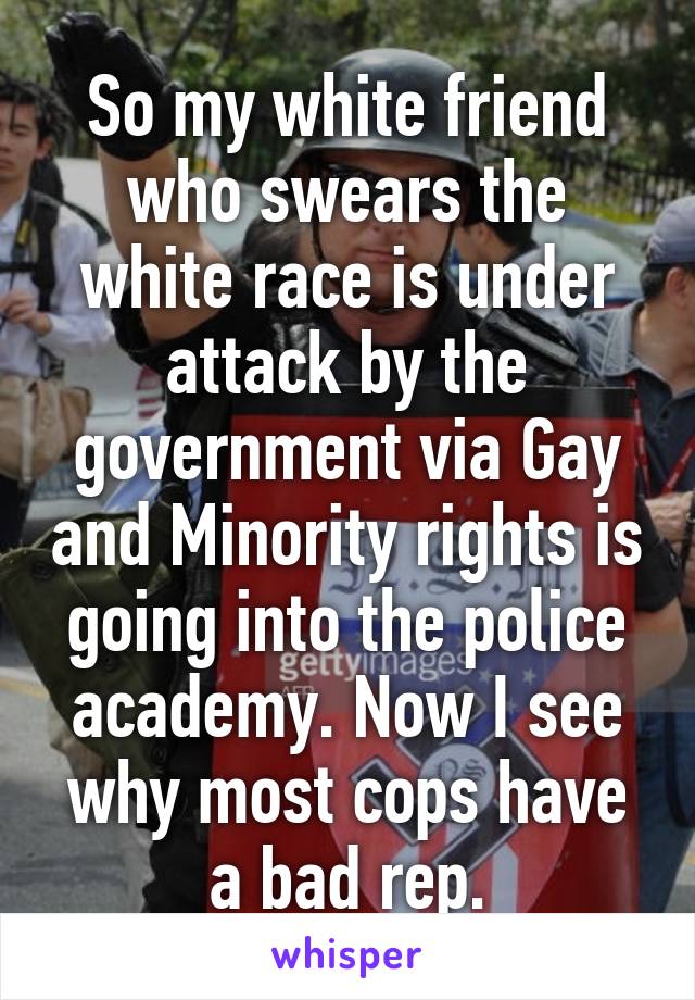 So my white friend who swears the white race is under attack by the government via Gay and Minority rights is going into the police academy. Now I see why most cops have a bad rep.