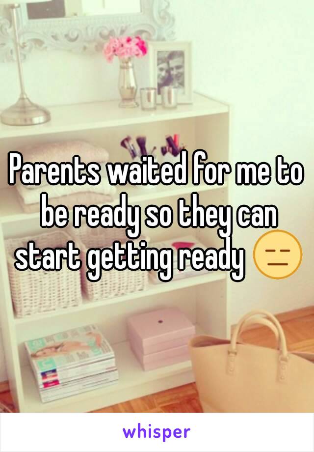 Parents waited for me to be ready so they can start getting ready 😑