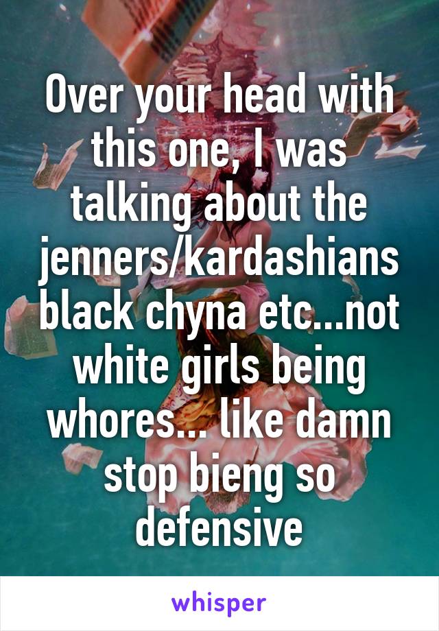 Over your head with this one, I was talking about the jenners/kardashians black chyna etc...not white girls being whores... like damn stop bieng so defensive