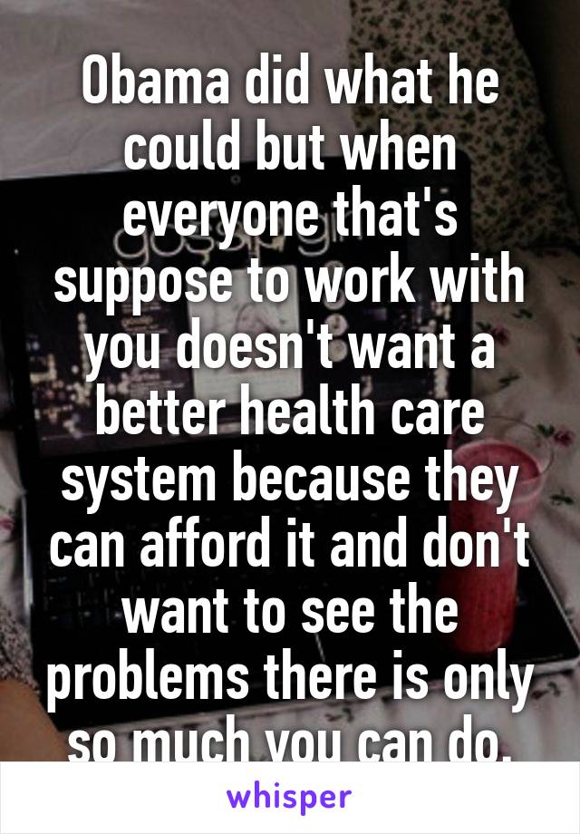 Obama did what he could but when everyone that's suppose to work with you doesn't want a better health care system because they can afford it and don't want to see the problems there is only so much you can do.