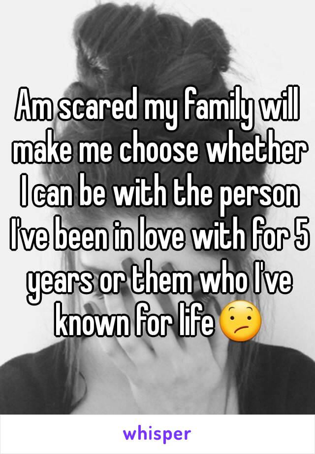 Am scared my family will make me choose whether I can be with the person I've been in love with for 5 years or them who I've known for life😕