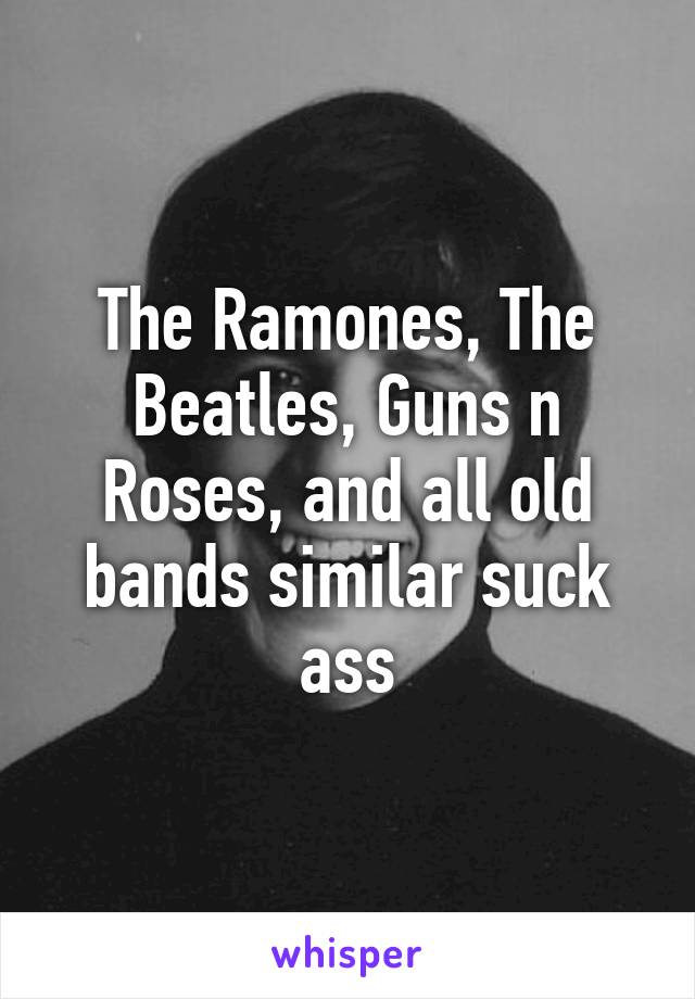 The Ramones, The Beatles, Guns n Roses, and all old bands similar suck ass