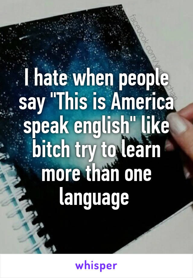 I hate when people say "This is America speak english" like bitch try to learn more than one language 