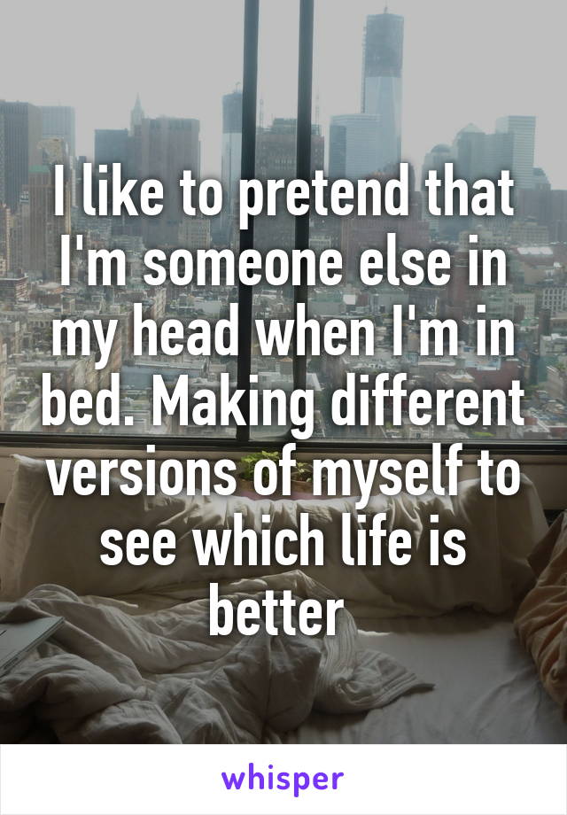 I like to pretend that I'm someone else in my head when I'm in bed. Making different versions of myself to see which life is better 