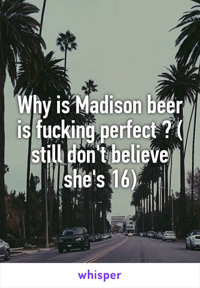 Why is Madison beer is fucking perfect ? ( still don't believe she's 16)