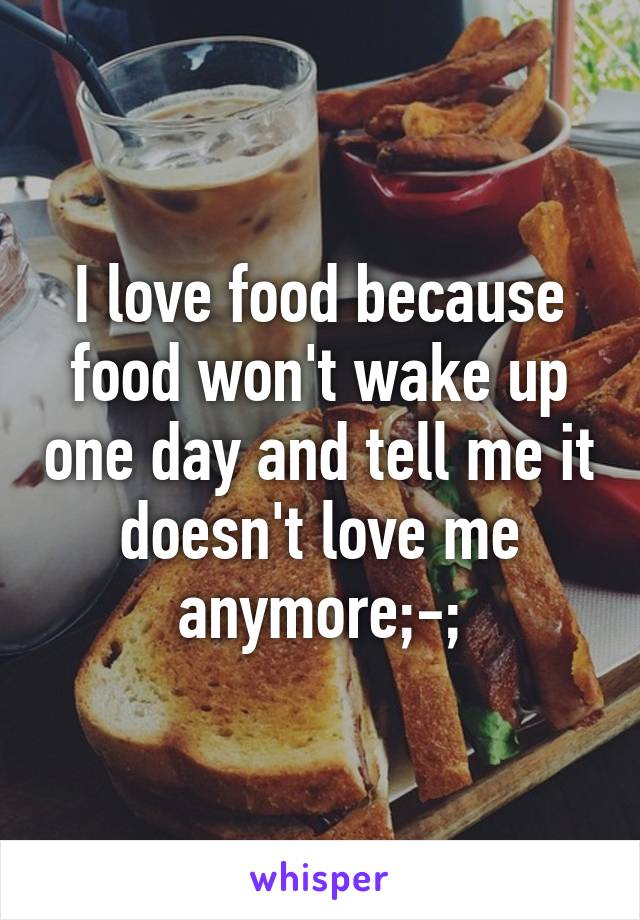 I love food because food won't wake up one day and tell me it doesn't love me anymore;-;