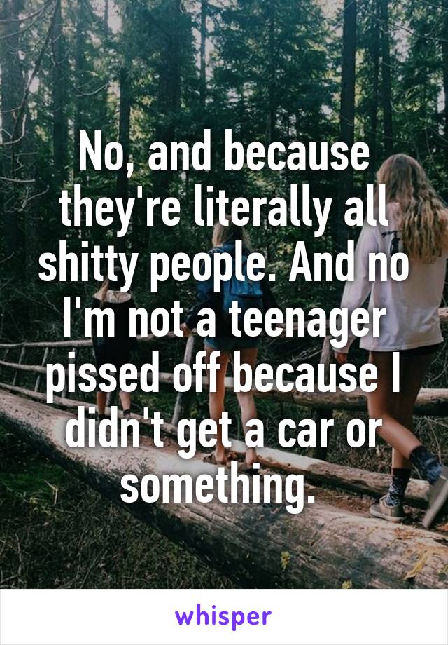 No, and because they're literally all shitty people. And no I'm not a teenager pissed off because I didn't get a car or something. 