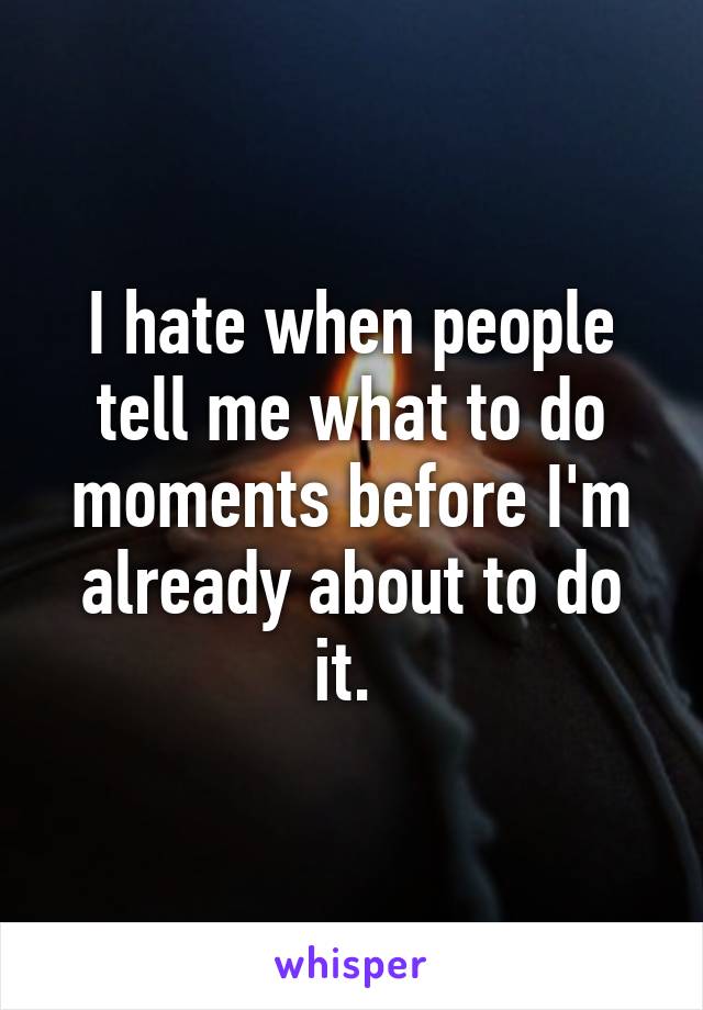 I hate when people tell me what to do moments before I'm already about to do it. 