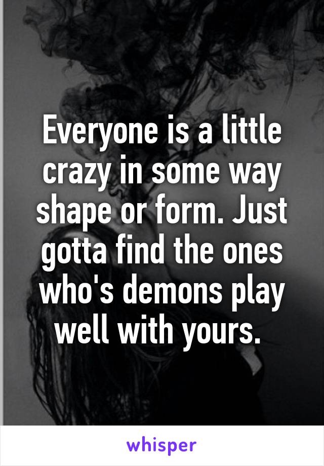 Everyone is a little crazy in some way shape or form. Just gotta find the ones who's demons play well with yours. 