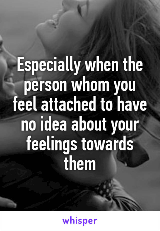 Especially when the person whom you feel attached to have no idea about your feelings towards them