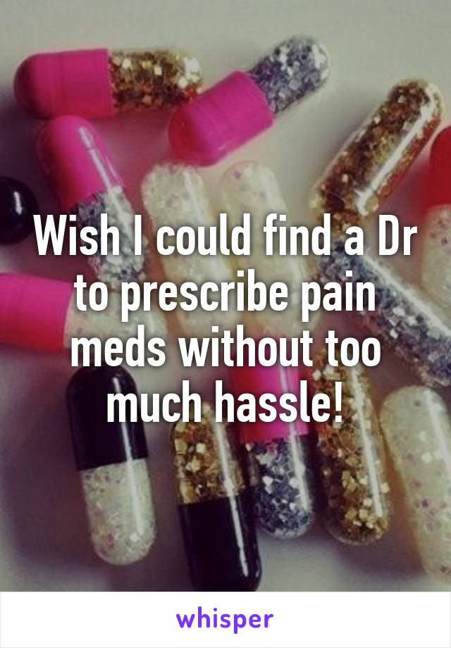 Wish I could find a Dr to prescribe pain meds without too much hassle!