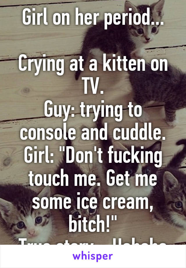 Girl on her period...

Crying at a kitten on TV.
Guy: trying to console and cuddle.
Girl: "Don't fucking touch me. Get me some ice cream, bitch!"
True story... Hahaha