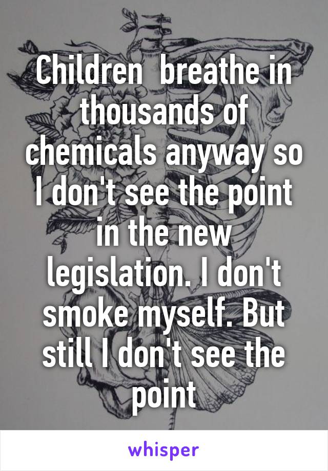 Children  breathe in thousands of chemicals anyway so I don't see the point in the new legislation. I don't smoke myself. But still I don't see the point