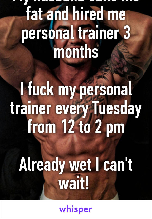 My husband calls me fat and hired me personal trainer 3 months

I fuck my personal trainer every Tuesday from 12 to 2 pm

Already wet I can't wait! 

Bastard!