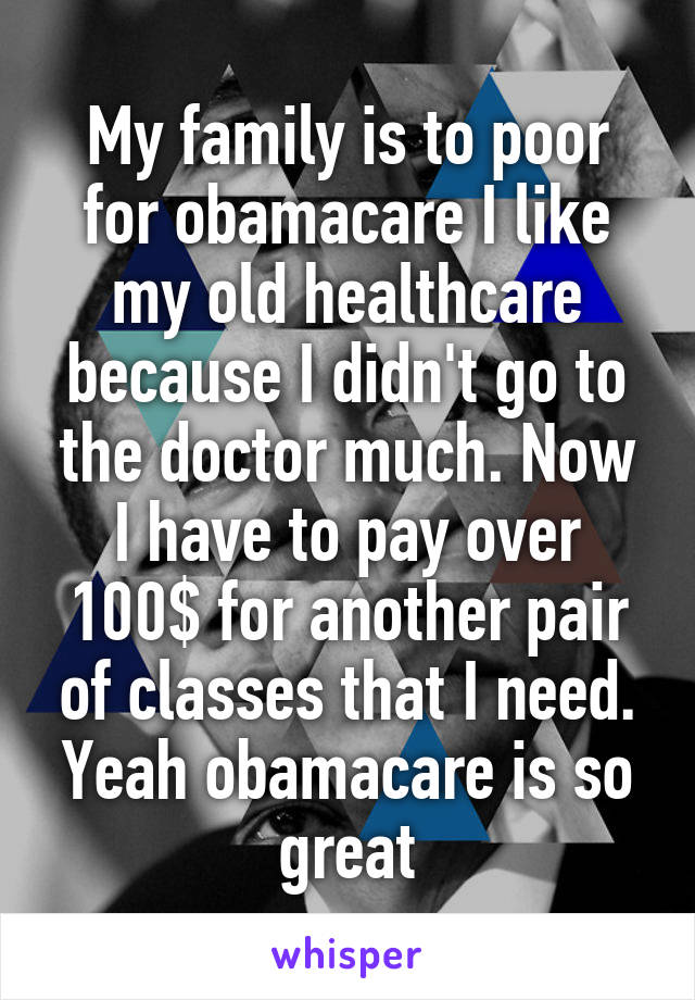 My family is to poor for obamacare I like my old healthcare because I didn't go to the doctor much. Now I have to pay over 100$ for another pair of classes that I need. Yeah obamacare is so great