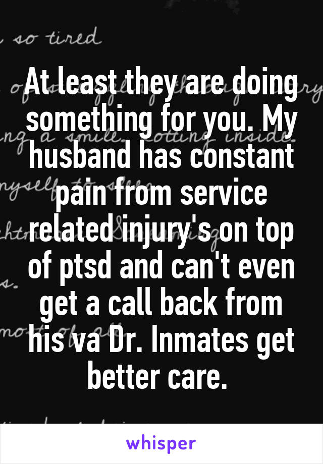 At least they are doing something for you. My husband has constant pain from service related injury's on top of ptsd and can't even get a call back from his va Dr. Inmates get better care. 