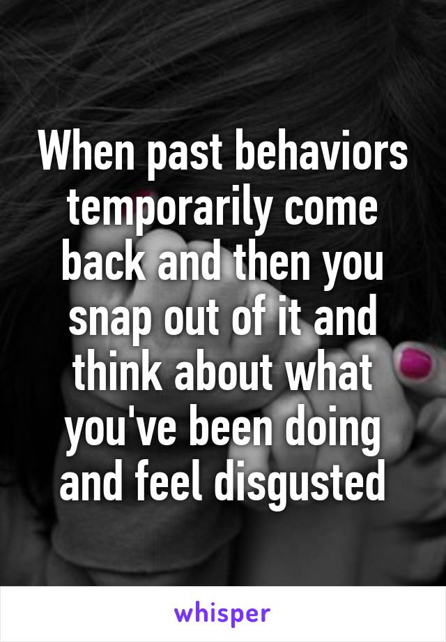 When past behaviors temporarily come back and then you snap out of it and think about what you've been doing and feel disgusted