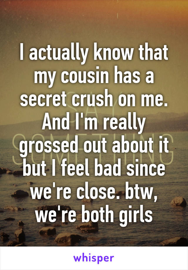 I actually know that my cousin has a secret crush on me. And I'm really grossed out about it but I feel bad since we're close. btw, we're both girls