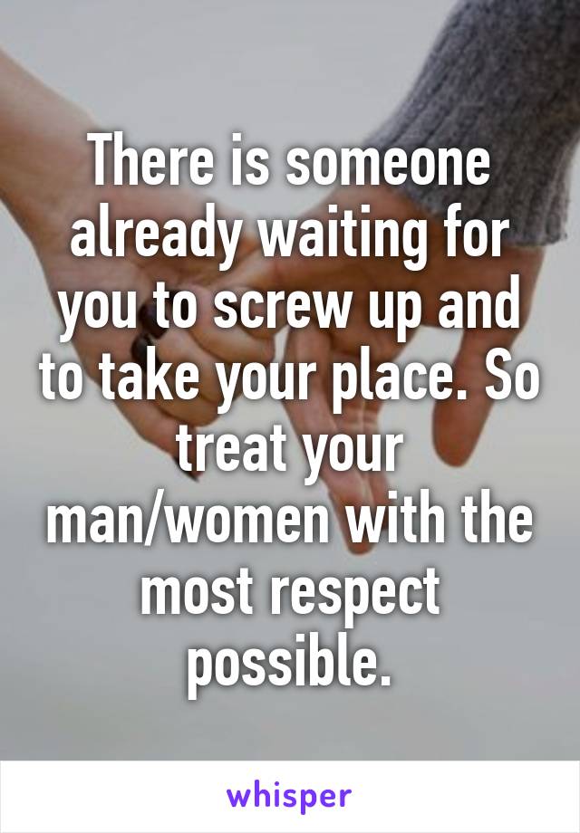 There is someone already waiting for you to screw up and to take your place. So treat your man/women with the most respect possible.