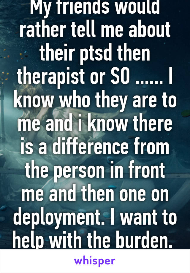 My friends would rather tell me about their ptsd then therapist or SO ...... I know who they are to me and i know there is a difference from the person in front me and then one on deployment. I want to help with the burden.  