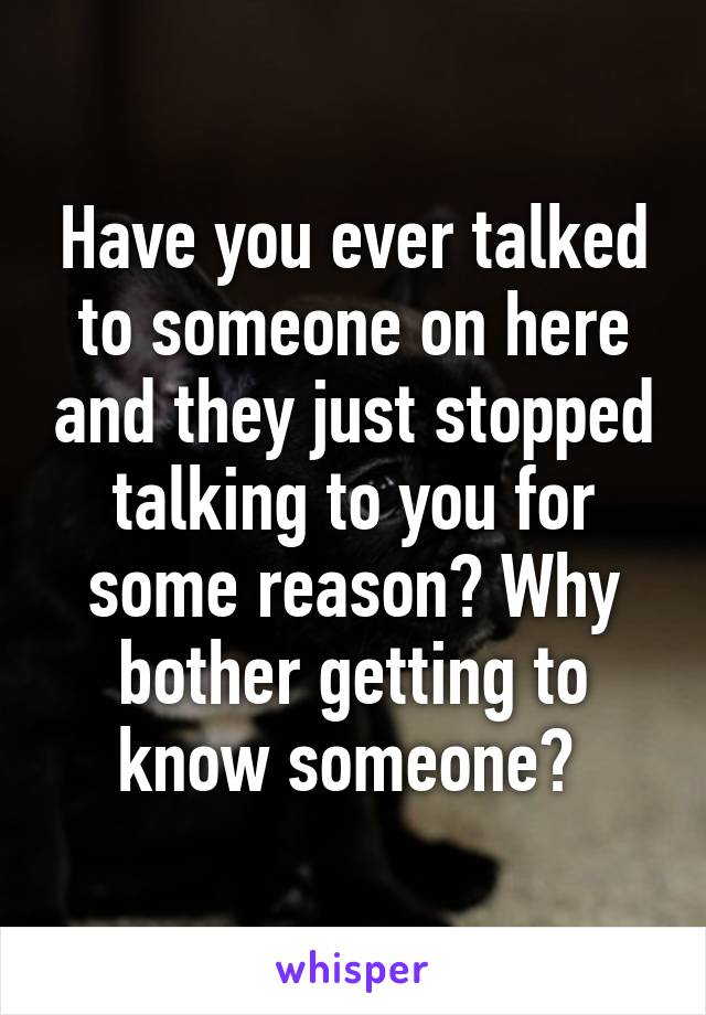 Have you ever talked to someone on here and they just stopped talking to you for some reason? Why bother getting to know someone? 