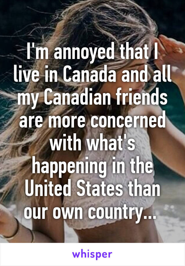 I'm annoyed that I live in Canada and all my Canadian friends are more concerned with what's happening in the United States than our own country... 