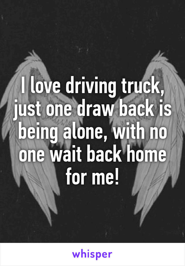 I love driving truck, just one draw back is being alone, with no one wait back home for me!