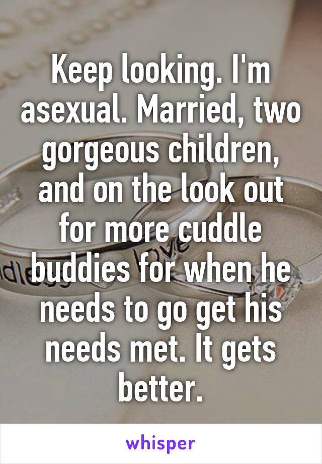 Keep looking. I'm asexual. Married, two gorgeous children, and on the look out for more cuddle buddies for when he needs to go get his needs met. It gets better.