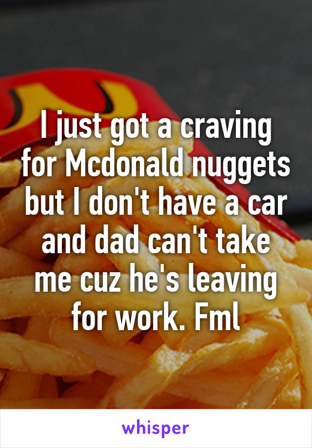 I just got a craving for Mcdonald nuggets but I don't have a car and dad can't take me cuz he's leaving for work. Fml