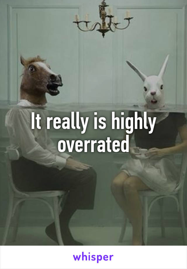 It really is highly overrated