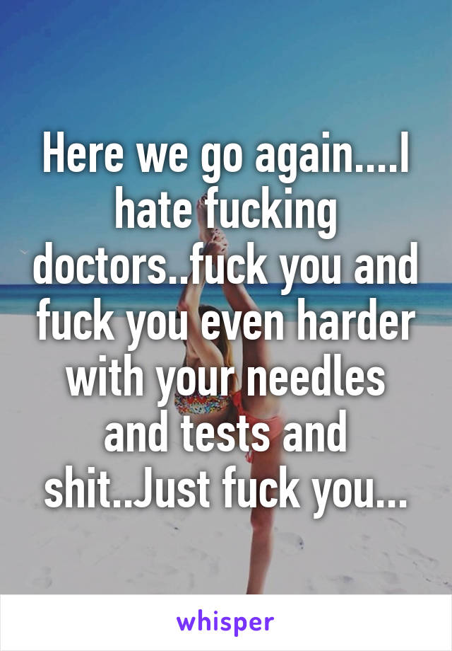 Here we go again....I hate fucking doctors..fuck you and fuck you even harder with your needles and tests and shit..Just fuck you...