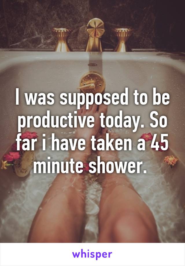 I was supposed to be productive today. So far i have taken a 45 minute shower. 