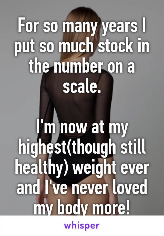 For so many years I put so much stock in the number on a scale.

I'm now at my highest(though still healthy) weight ever and I've never loved my body more!